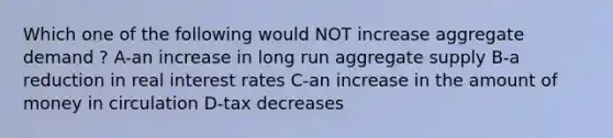 Which one of the following would NOT increase aggregate demand ? A-an increase in long run aggregate supply B-a reduction in real interest rates C-an increase in the amount of money in circulation D-tax decreases