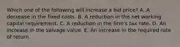 Which one of the following will increase a bid price? A. A decrease in the fixed costs. B. A reduction in the net working capital requirement. C. A reduction in the firm's tax rate. D. An increase in the salvage value. E. An increase in the required rate of return.
