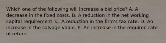 Which one of the following will increase a bid price? A. A decrease in the fixed costs. B. A reduction in the net working capital requirement. C. A reduction in the firm's tax rate. D. An increase in the salvage value. E. An increase in the required rate of return.