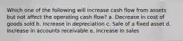 Which one of the following will increase cash flow from assets but not affect the operating cash flow? a. Decrease in cost of goods sold b. Increase in depreciation c. Sale of a fixed asset d. Increase in accounts receivable e. Increase in sales