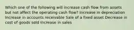 Which one of the following will increase cash flow from assets but not affect the operating cash flow? Increase in depreciation Increase in accounts receivable Sale of a fixed asset Decrease in cost of goods sold Increase in sales