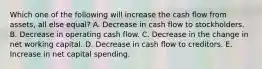 Which one of the following will increase the cash flow from assets, all else equal? A. Decrease in cash flow to stockholders. B. Decrease in operating cash flow. C. Decrease in the change in net working capital. D. Decrease in cash flow to creditors. E. Increase in net capital spending.