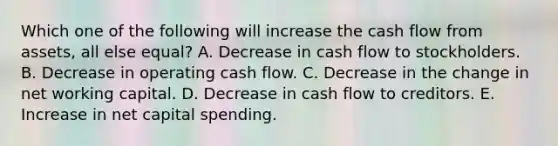 Which one of the following will increase the cash flow from assets, all else equal? A. Decrease in cash flow to stockholders. B. Decrease in operating cash flow. C. Decrease in the change in net working capital. D. Decrease in cash flow to creditors. E. Increase in net capital spending.