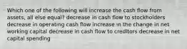 Which one of the following will increase the cash flow from assets, all else equal? decrease in cash flow to stockholders decrease in operating cash flow increase in the change in net working capital decrease in cash flow to creditors decrease in net capital spending