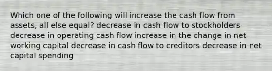 Which one of the following will increase the cash flow from assets, all else equal? decrease in cash flow to stockholders decrease in operating cash flow increase in the change in net working capital decrease in cash flow to creditors decrease in net capital spending