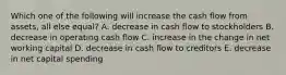 Which one of the following will increase the cash flow from assets, all else equal? A. decrease in cash flow to stockholders B. decrease in operating cash flow C. increase in the change in net working capital D. decrease in cash flow to creditors E. decrease in net capital spending