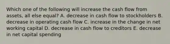 Which one of the following will increase the cash flow from assets, all else equal? A. decrease in cash flow to stockholders B. decrease in operating cash flow C. increase in the change in net working capital D. decrease in cash flow to creditors E. decrease in net capital spending