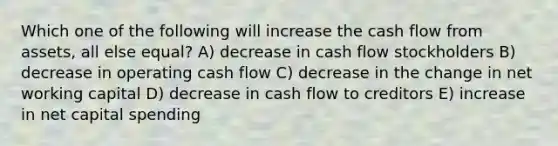 Which one of the following will increase the cash flow from assets, all else equal? A) decrease in cash flow stockholders B) decrease in operating cash flow C) decrease in the change in net working capital D) decrease in cash flow to creditors E) increase in net capital spending