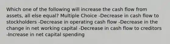 Which one of the following will increase the cash flow from assets, all else equal? Multiple Choice -Decrease in cash flow to stockholders -Decrease in operating cash flow -Decrease in the change in net working capital -Decrease in cash flow to creditors -Increase in net capital spending