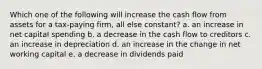 Which one of the following will increase the cash flow from assets for a tax-paying firm, all else constant? a. an increase in net capital spending b. a decrease in the cash flow to creditors c. an increase in depreciation d. an increase in the change in net working capital e. a decrease in dividends paid