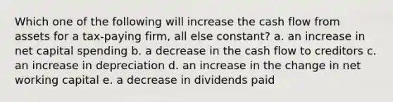 Which one of the following will increase the cash flow from assets for a tax-paying firm, all else constant? a. an increase in net capital spending b. a decrease in the cash flow to creditors c. an increase in depreciation d. an increase in the change in net working capital e. a decrease in dividends paid