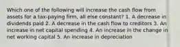 Which one of the following will increase the cash flow from assets for a tax-paying firm, all else constant? 1. A decrease in dividends paid 2. A decrease in the cash flow to creditors 3. An increase in net capital spending 4. An increase in the change in net working capital 5. An increase in depreciation