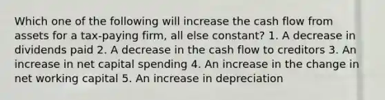 Which one of the following will increase the cash flow from assets for a tax-paying firm, all else constant? 1. A decrease in dividends paid 2. A decrease in the cash flow to creditors 3. An increase in net capital spending 4. An increase in the change in net working capital 5. An increase in depreciation