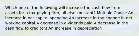 Which one of the following will increase the cash flow from assets for a tax-paying firm, all else constant? Multiple Choice An increase in net capital spending An increase in the change in net working capital A decrease in dividends paid A decrease in the cash flow to creditors An increase in depreciation