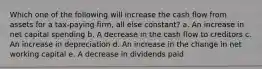 Which one of the following will increase the cash flow from assets for a tax-paying firm, all else constant? a. An increase in net capital spending b. A decrease in the cash flow to creditors c. An increase in depreciation d. An increase in the change in net working capital e. A decrease in dividends paid