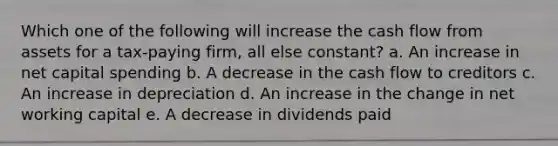 Which one of the following will increase the cash flow from assets for a tax-paying firm, all else constant? a. An increase in net capital spending b. A decrease in the cash flow to creditors c. An increase in depreciation d. An increase in the change in net working capital e. A decrease in dividends paid