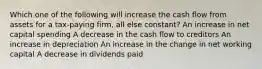 Which one of the following will increase the cash flow from assets for a tax-paying firm, all else constant? An increase in net capital spending A decrease in the cash flow to creditors An increase in depreciation An increase in the change in net working capital A decrease in dividends paid