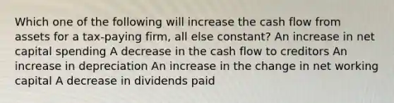 Which one of the following will increase the cash flow from assets for a tax-paying firm, all else constant? An increase in net capital spending A decrease in the cash flow to creditors An increase in depreciation An increase in the change in net working capital A decrease in dividends paid