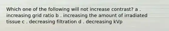 Which one of the following will not increase contrast? a . increasing grid ratio b . increasing the amount of irradiated tissue c . decreasing filtration d . decreasing kVp