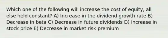 Which one of the following will increase the cost of equity, all else held constant? A) Increase in the dividend growth rate B) Decrease in beta C) Decrease in future dividends D) Increase in stock price E) Decrease in market risk premium