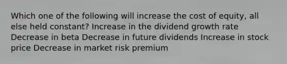 Which one of the following will increase the cost of equity, all else held constant? Increase in the dividend growth rate Decrease in beta Decrease in future dividends Increase in stock price Decrease in market risk premium