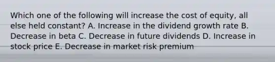 Which one of the following will increase the cost of equity, all else held constant? A. Increase in the dividend growth rate B. Decrease in beta C. Decrease in future dividends D. Increase in stock price E. Decrease in market risk premium