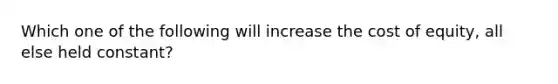 Which one of the following will increase the cost of equity, all else held constant?