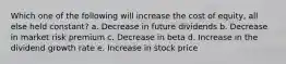 Which one of the following will increase the cost of equity, all else held constant? a. Decrease in future dividends b. Decrease in market risk premium c. Decrease in beta d. Increase in the dividend growth rate e. Increase in stock price