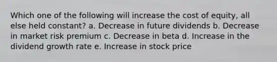 Which one of the following will increase the cost of equity, all else held constant? a. Decrease in future dividends b. Decrease in market risk premium c. Decrease in beta d. Increase in the dividend growth rate e. Increase in stock price