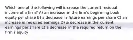 Which one of the following will increase the current residual income of a firm? A) an increase in the firm's beginning book equity per share B) a decrease in future earnings per share C) an increase in required earnings D) a decrease in the current earnings per share E) a decrease in the required return on the firm's equity