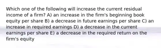 Which one of the following will increase the current residual income of a firm? A) an increase in the firm's beginning book equity per share B) a decrease in future earnings per share C) an increase in required earnings D) a decrease in the current earnings per share E) a decrease in the required return on the firm's equity