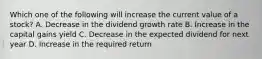 Which one of the following will increase the current value of a stock? A. Decrease in the dividend growth rate B. Increase in the capital gains yield C. Decrease in the expected dividend for next year D. Increase in the required return