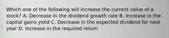 Which one of the following will increase the current value of a stock? A. Decrease in the dividend growth rate B. Increase in the capital gains yield C. Decrease in the expected dividend for next year D. Increase in the required return