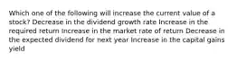 Which one of the following will increase the current value of a stock? Decrease in the dividend growth rate Increase in the required return Increase in the market rate of return Decrease in the expected dividend for next year Increase in the capital gains yield