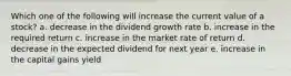 Which one of the following will increase the current value of a stock? a. decrease in the dividend growth rate b. increase in the required return c. increase in the market rate of return d. decrease in the expected dividend for next year e. increase in the capital gains yield