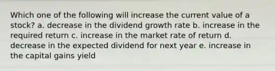 Which one of the following will increase the current value of a stock? a. decrease in the dividend growth rate b. increase in the required return c. increase in the market rate of return d. decrease in the expected dividend for next year e. increase in the capital gains yield