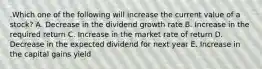 .Which one of the following will increase the current value of a stock? A. Decrease in the dividend growth rate B. Increase in the required return C. Increase in the market rate of return D. Decrease in the expected dividend for next year E. Increase in the capital gains yield