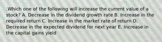 .Which one of the following will increase the current value of a stock? A. Decrease in the dividend growth rate B. Increase in the required return C. Increase in the market rate of return D. Decrease in the expected dividend for next year E. Increase in the capital gains yield