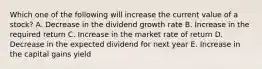 Which one of the following will increase the current value of a stock? A. Decrease in the dividend growth rate B. Increase in the required return C. Increase in the market rate of return D. Decrease in the expected dividend for next year E. Increase in the capital gains yield