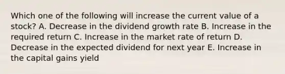 Which one of the following will increase the current value of a stock? A. Decrease in the dividend growth rate B. Increase in the required return C. Increase in the market rate of return D. Decrease in the expected dividend for next year E. Increase in the capital gains yield