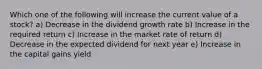 Which one of the following will increase the current value of a stock? a) Decrease in the dividend growth rate b) Increase in the required return c) Increase in the market rate of return d) Decrease in the expected dividend for next year e) Increase in the capital gains yield