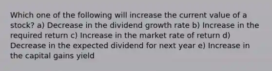 Which one of the following will increase the current value of a stock? a) Decrease in the dividend growth rate b) Increase in the required return c) Increase in the market rate of return d) Decrease in the expected dividend for next year e) Increase in the capital gains yield