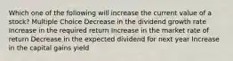 Which one of the following will increase the current value of a stock? Multiple Choice Decrease in the dividend growth rate Increase in the required return Increase in the market rate of return Decrease in the expected dividend for next year Increase in the capital gains yield