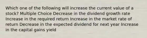 Which one of the following will increase the current value of a stock? Multiple Choice Decrease in the dividend growth rate Increase in the required return Increase in the market rate of return Decrease in the expected dividend for next year Increase in the capital gains yield