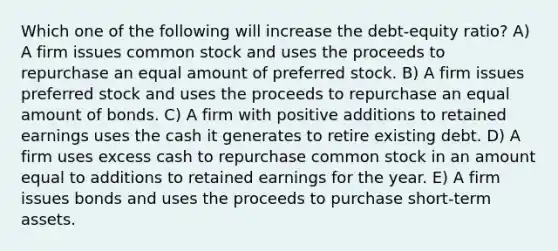 Which one of the following will increase the debt-equity ratio? A) A firm issues common stock and uses the proceeds to repurchase an equal amount of preferred stock. B) A firm issues preferred stock and uses the proceeds to repurchase an equal amount of bonds. C) A firm with positive additions to retained earnings uses the cash it generates to retire existing debt. D) A firm uses excess cash to repurchase common stock in an amount equal to additions to retained earnings for the year. E) A firm issues bonds and uses the proceeds to purchase short-term assets.