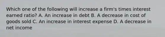 Which one of the following will increase a firm's times interest earned ratio? A. An increase in debt B. A decrease in cost of goods sold C. An increase in interest expense D. A decrease in net income