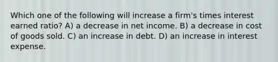 Which one of the following will increase a firm's times interest earned ratio? A) a decrease in net income. B) a decrease in cost of goods sold. C) an increase in debt. D) an increase in interest expense.