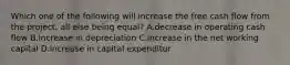 Which one of the following will increase the free cash flow from the project, all else being equal? A.decrease in operating cash flow B.increase in depreciation C.increase in the net working capital D.increase in capital expenditur