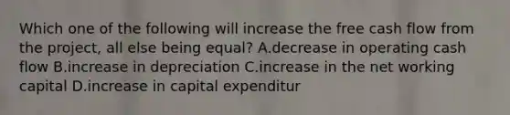 Which one of the following will increase the free cash flow from the project, all else being equal? A.decrease in operating cash flow B.increase in depreciation C.increase in the net working capital D.increase in capital expenditur