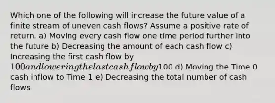 Which one of the following will increase the future value of a finite stream of uneven cash flows? Assume a positive rate of return. a) Moving every cash flow one time period further into the future b) Decreasing the amount of each cash flow c) Increasing the first cash flow by 100 and lowering the last cash flow by100 d) Moving the Time 0 cash inflow to Time 1 e) Decreasing the total number of cash flows